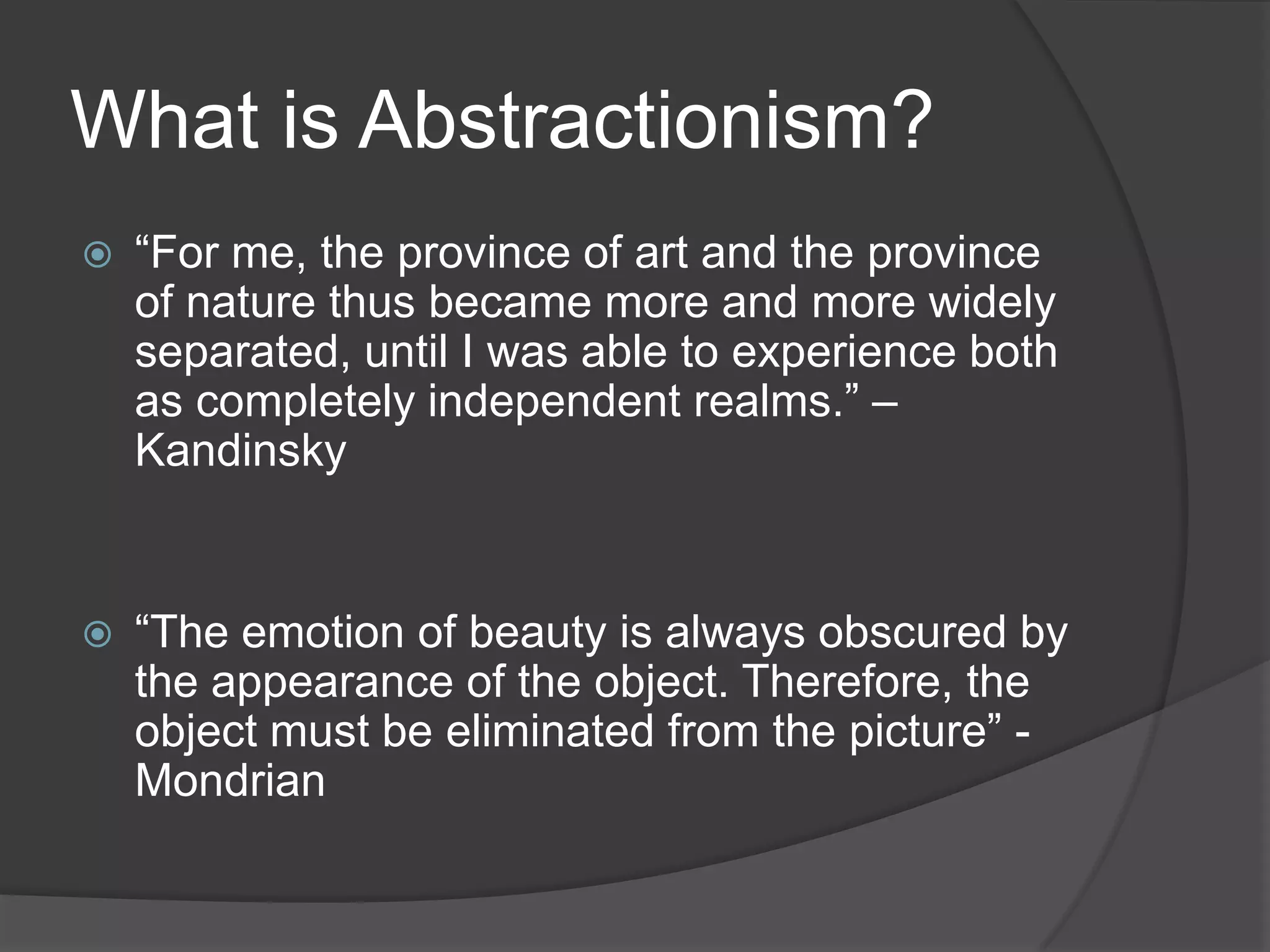 What is Abstractionism?
 “For me, the province of art and the province
of nature thus became more and more widely
separated, until I was able to experience both
as completely independent realms.” –
Kandinsky
 “The emotion of beauty is always obscured by
the appearance of the object. Therefore, the
object must be eliminated from the picture” -
Mondrian
 