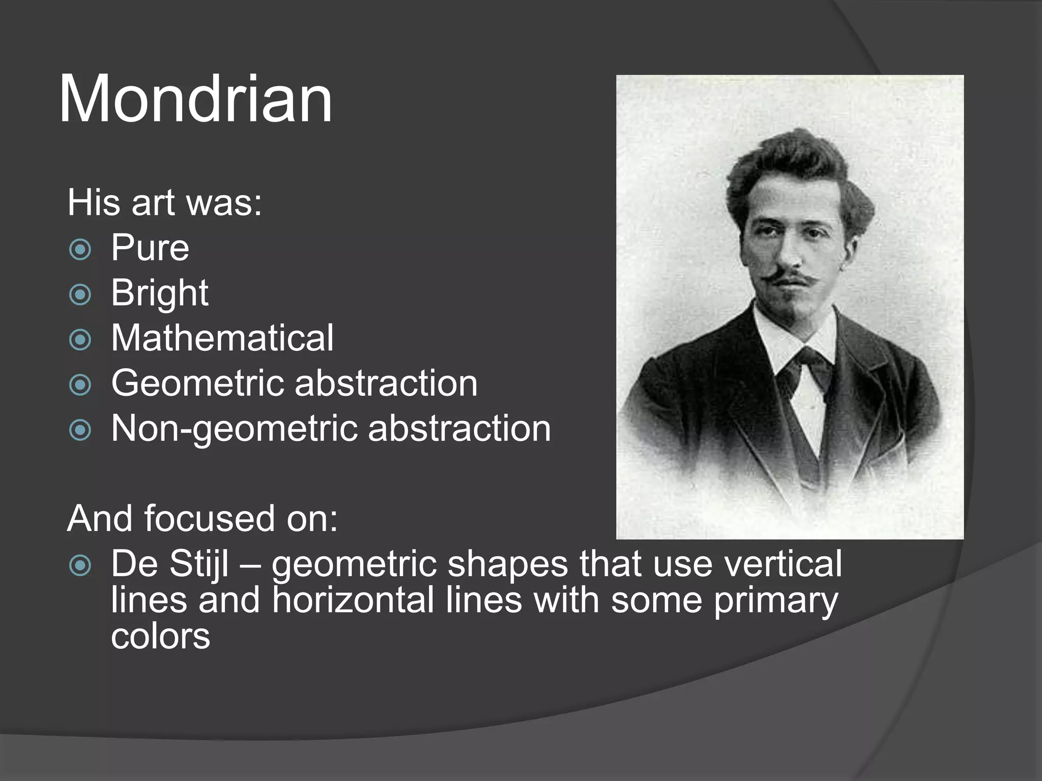 Mondrian
His art was:
 Pure
 Bright
 Mathematical
 Geometric abstraction
 Non-geometric abstraction
And focused on:
 De Stijl – geometric shapes that use vertical
lines and horizontal lines with some primary
colors
 