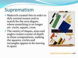 Suprematism
 Malevich created this in order to
  defy normal reason and to
  search for the zero degree,
  where something is no longer
  art- circle, square, cross
 The variety of shapes, sizes and
  angles creates a sense of depth
  in these compositions, making
  the squares, circles and
  rectangles appear to be moving
  in space

                                      Suprematist Composition, 1916
 