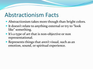 Abstractionism Facts
 Abstractionism takes more though than bright colors.
 It doesn’t relate to anything external or try to “look
  like” something.
 It’s a type of art that is non-objective or non
  representational.
 Represents things that aren’t visual, such as an
  emotion, sound, or spiritual experience.
 