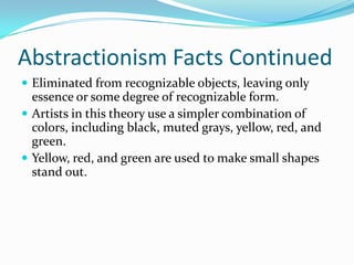 Abstractionism Facts Continued
 Eliminated from recognizable objects, leaving only
  essence or some degree of recognizable form.
 Artists in this theory use a simpler combination of
  colors, including black, muted grays, yellow, red, and
  green.
 Yellow, red, and green are used to make small shapes
  stand out.
 
