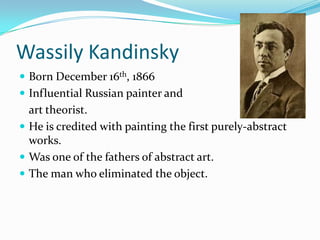 Wassily Kandinsky
 Born December 16th, 1866
 Influential Russian painter and
  art theorist.
 He is credited with painting the first purely-abstract
  works.
 Was one of the fathers of abstract art.
 The man who eliminated the object.
 