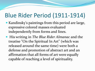 Blue Rider Period (1911-1914)
 Kandinsky's paintings from this period are large,
  expressive colored masses evaluated
  independently from forms and lines.
 His writing in The Blue Rider Almanac and the
 treatise "On the Spiritual In Art" (which was
 released around the same time) were both a
 defense and promotion of abstract art and an
 affirmation that all forms of art were equally
 capable of reaching a level of spirituality.
 