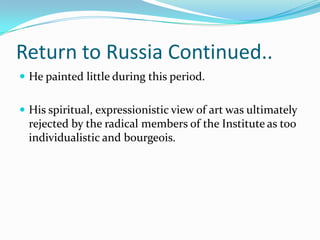 Return to Russia Continued..
 He painted little during this period.


 His spiritual, expressionistic view of art was ultimately
  rejected by the radical members of the Institute as too
  individualistic and bourgeois.
 
