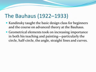 The Bauhaus (1922–1933)
 Kandinsky taught the basic design class for beginners
  and the course on advanced theory at the Bauhaus.
 Geometrical elements took on increasing importance
  in both his teaching and painting—particularly the
  circle, half-circle, the angle, straight lines and curves.
 