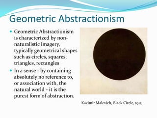 Geometric Abstractionism
 Geometric Abstractionism
  is characterized by non-
  naturalistic imagery,
  typically geometrical shapes
  such as circles, squares,
  triangles, rectangles
 In a sense - by containing
  absolutely no reference to,
  or association with, the
  natural world - it is the
  purest form of abstraction.
                                 Kazimir Malevich, Black Circle, 1913
 