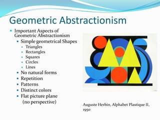 Geometric Abstractionism
 Important Aspects of
  Geometric Abstractionism
    Simple geometrical Shapes
          Triangles
          Rectangles
          Squares
          Circles
          Lines
      No natural forms
      Repetition
      Patterns
      Distinct colors
      Flat picture plane
        (no perspective)
                                 Auguste Herbin, Alphabet Plastique II,
                                 1950
 