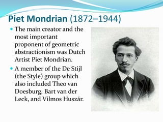 Piet Mondrian (1872–1944)
 The main creator and the
  most important
  proponent of geometric
  abstractionism was Dutch
  Artist Piet Mondrian.
 A member of the De Stijl
  (the Style) group which
  also included Theo van
  Doesburg, Bart van der
  Leck, and Vilmos Huszár.
 