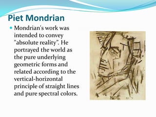 Piet Mondrian
 Mondrian's work was
  intended to convey
 "absolute reality”. He
 portrayed the world as
 the pure underlying
 geometric forms and
 related according to the
 vertical-horizontal
 principle of straight lines
 and pure spectral colors.
 