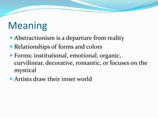 Meaning
 Abstractionism is a departure from reality
 Relationships of forms and colors
 Forms: institutional, emotional, organic,
  curvilinear, decorative, romantic, or focuses on the
  mystical
 Artists draw their inner world
 