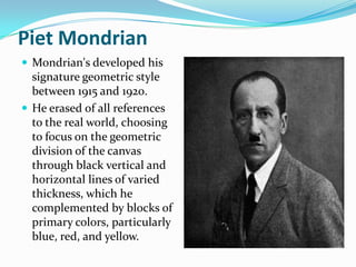 Piet Mondrian
 Mondrian's developed his
  signature geometric style
  between 1915 and 1920.
 He erased of all references
  to the real world, choosing
  to focus on the geometric
  division of the canvas
  through black vertical and
  horizontal lines of varied
  thickness, which he
  complemented by blocks of
  primary colors, particularly
  blue, red, and yellow.
 