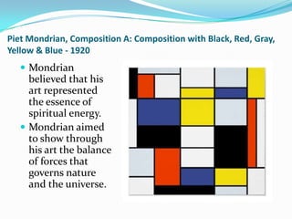Piet Mondrian, Composition A: Composition with Black, Red, Gray,
Yellow & Blue - 1920
    Mondrian
     believed that his
     art represented
     the essence of
     spiritual energy.
    Mondrian aimed
     to show through
     his art the balance
     of forces that
     governs nature
     and the universe.
 