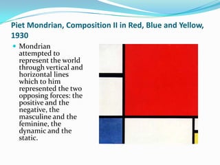 Piet Mondrian, Composition II in Red, Blue and Yellow,
1930
 Mondrian
  attempted to
  represent the world
  through vertical and
  horizontal lines
  which to him
  represented the two
  opposing forces: the
  positive and the
  negative, the
  masculine and the
  feminine, the
  dynamic and the
  static.
 