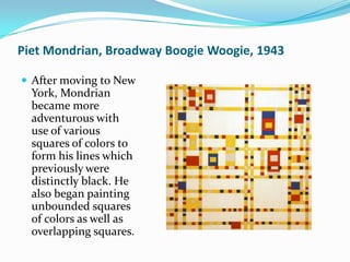 Piet Mondrian, Broadway Boogie Woogie, 1943

 After moving to New
  York, Mondrian
  became more
  adventurous with
  use of various
  squares of colors to
  form his lines which
  previously were
  distinctly black. He
  also began painting
  unbounded squares
  of colors as well as
  overlapping squares.
 