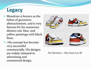 Legacy
 Mondrian is known as the
  father of geometric
  abstractionism, and is very
  famous for his numerous
  distinct red, blue, and
  yellow paintings with black
  lines.
 His concept has become
  very successful
  commercially. His designs
  are widely imitated in        Piet Mondrian – Nike Dunk Low SB
  advertising and
  commercial design.
 