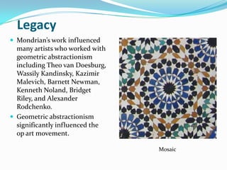 Legacy
 Mondrian’s work influenced
  many artists who worked with
  geometric abstractionism
  including Theo van Doesburg,
  Wassily Kandinsky, Kazimir
  Malevich, Barnett Newman,
  Kenneth Noland, Bridget
  Riley, and Alexander
  Rodchenko.
 Geometric abstractionism
  significantly influenced the
  op art movement.

                                 Mosaic
 