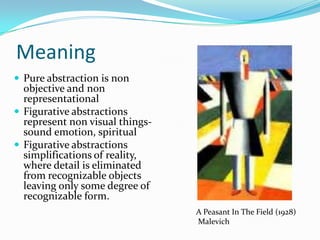 Meaning
 Pure abstraction is non
  objective and non
  representational
 Figurative abstractions
  represent non visual things-
  sound emotion, spiritual
 Figurative abstractions
  simplifications of reality,
  where detail is eliminated
  from recognizable objects
  leaving only some degree of
  recognizable form.
                                 A Peasant In The Field (1928)
                                 Malevich
 