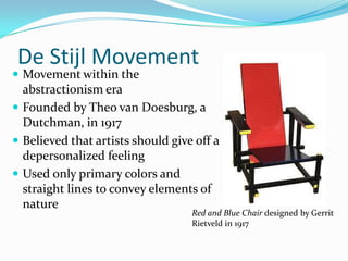 De Stijl Movement
 Movement within the
  abstractionism era
 Founded by Theo van Doesburg, a
  Dutchman, in 1917
 Believed that artists should give off a
  depersonalized feeling
 Used only primary colors and
  straight lines to convey elements of
  nature
                                   Red and Blue Chair designed by Gerrit
                                   Rietveld in 1917
 