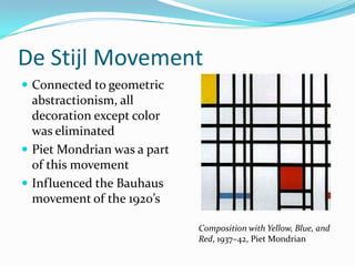 De Stijl Movement
 Connected to geometric
  abstractionism, all
  decoration except color
  was eliminated
 Piet Mondrian was a part
  of this movement
 Influenced the Bauhaus
  movement of the 1920’s

                             Composition with Yellow, Blue, and
                             Red, 1937–42, Piet Mondrian
 