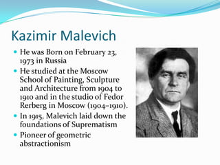 Kazimir Malevich
 He was Born on February 23,
  1973 in Russia
 He studied at the Moscow
  School of Painting, Sculpture
  and Architecture from 1904 to
  1910 and in the studio of Fedor
  Rerberg in Moscow (1904–1910).
 In 1915, Malevich laid down the
  foundations of Suprematism
 Pioneer of geometric
  abstractionism
 