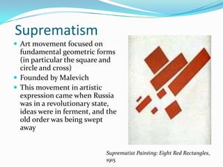 Suprematism
 Art movement focused on
  fundamental geometric forms
  (in particular the square and
  circle and cross)
 Founded by Malevich
 This movement in artistic
  expression came when Russia
  was in a revolutionary state,
  ideas were in ferment, and the
  old order was being swept
  away


                            Suprematist Painting: Eight Red Rectangles,
                            1915
 