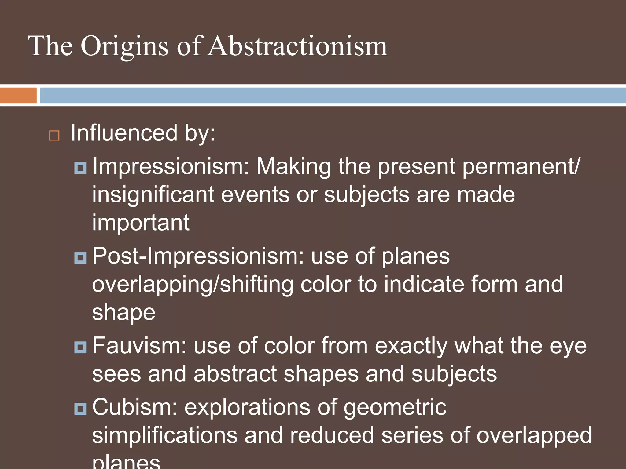 The Origins of AbstractionismInfluenced by:Impressionism: Making the present permanent/ insignificant events or subjects are made importantPost-Impressionism: use of planes overlapping/shifting color to indicate form and shapeFauvism: use of color from exactly what the eye sees and abstract shapes and subjectsCubism: explorations of geometric simplifications and reduced series of overlapped planes