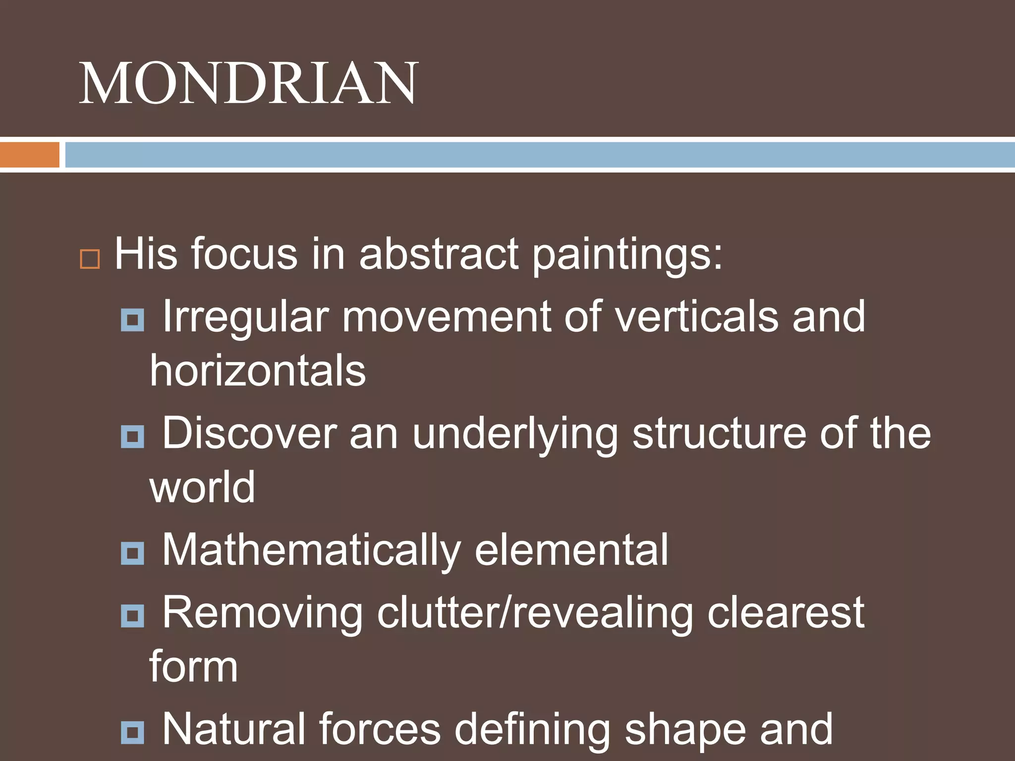 MONDRIANHis focus in abstract paintings: Irregular movement of verticals and horizontals Discover an underlying structure of the world Mathematically elemental Removing clutter/revealing clearest form Natural forces defining shape and purpose