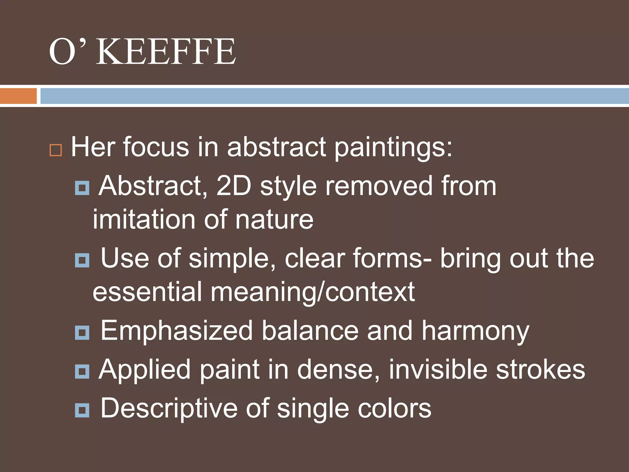O’ KEEFFEHer focus in abstract paintings: Abstract, 2D style removed from imitation of nature Use of simple, clear forms- bring out the essential meaning/context Emphasized balance and harmony  Applied paint in dense, invisible strokes Descriptive of single colors