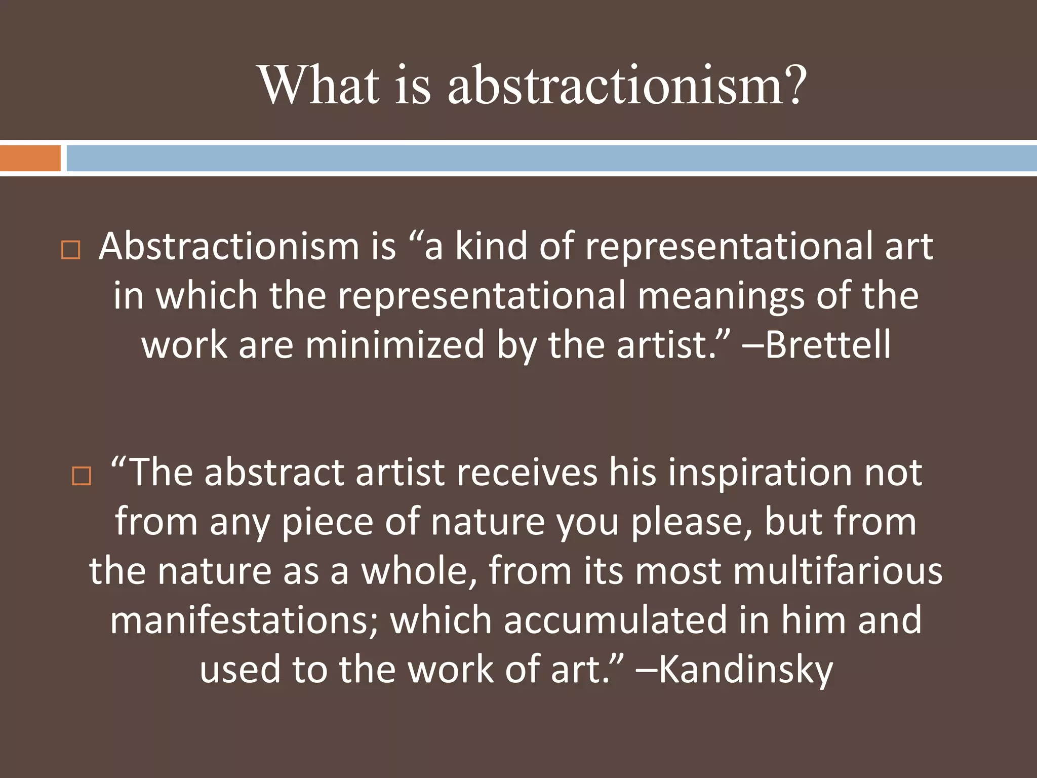 What is abstractionism?Abstractionism is “a kind of representational art in which the representational meanings of the work are minimized by the artist.” –Brettell“The abstract artist receives his inspiration not from any piece of nature you please, but from the nature as a whole, from its most multifarious manifestations; which accumulated in him and used to the work of art.” –Kandinsky 