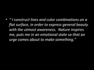 • “ I construct lines and color combinations on a
  flat surface, in order to express general beauty
  with the utmost awareness. Nature inspires
  me, puts me in an emotional state so that an
  urge comes about to make something.”
 