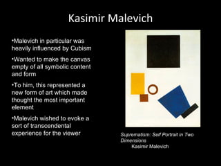 Kasimir Malevich
•Malevich in particular was
heavily influenced by Cubism
•Wanted to make the canvas
empty of all symbolic content
and form
•To him, this represented a
new form of art which made
thought the most important
element
•Malevich wished to evoke a
sort of transcendental
experience for the viewer       Suprematism: Self Portrait in Two
                                Dimensions
                                    Kasimir Malevich
 