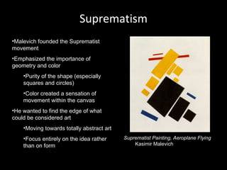 Suprematism
•Malevich founded the Suprematist
movement
•Emphasized the importance of
geometry and color
    •Purity of the shape (especially
    squares and circles)
    •Color created a sensation of
    movement within the canvas
•He wanted to find the edge of what
could be considered art
    •Moving towards totally abstract art
    •Focus entirely on the idea rather     Suprematist Painting, Aeroplane Flying
    than on form                               Kasimir Malevich
 