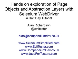 Hands on exploration of Page 
Objects and Abstraction Layers with 
Selenium WebDriver 
A Half Day Tutorial 
Alan Richardson 
@eviltester 
alan@compendiumdev.co.uk 
www.SeleniumSimplified.com 
www.EvilTester.com 
www.CompendiumDev.co.uk 
www.JavaForTesters.com 
 