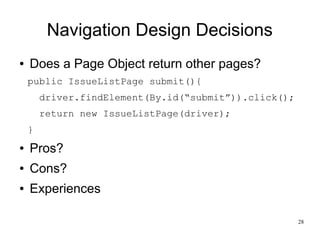 28 
Navigation Design Decisions 
● Does a Page Object return other pages? 
public IssueListPage submit(){ 
driver.findElem...