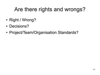 64 
Are there rights and wrongs? 
● Right / Wrong? 
● Decisions? 
● Project/Team/Organisation Standards? 
 