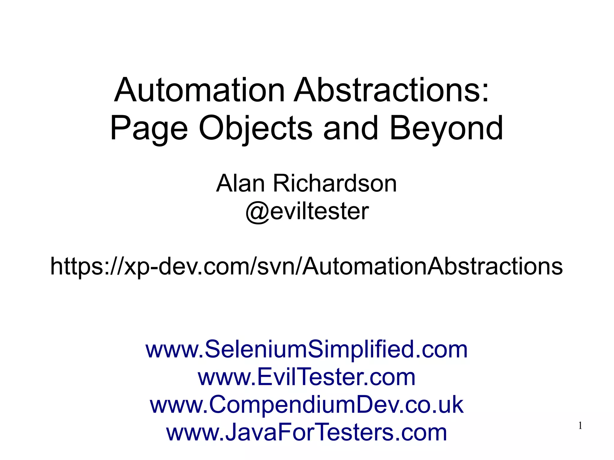 1 
Automation Abstractions: 
Page Objects and Beyond 
Alan Richardson 
@eviltester 
https://xp-dev.com/svn/AutomationAbstractions 
www.SeleniumSimplified.com 
www.EvilTester.com 
www.CompendiumDev.co.uk 
www.JavaForTesters.com 
 