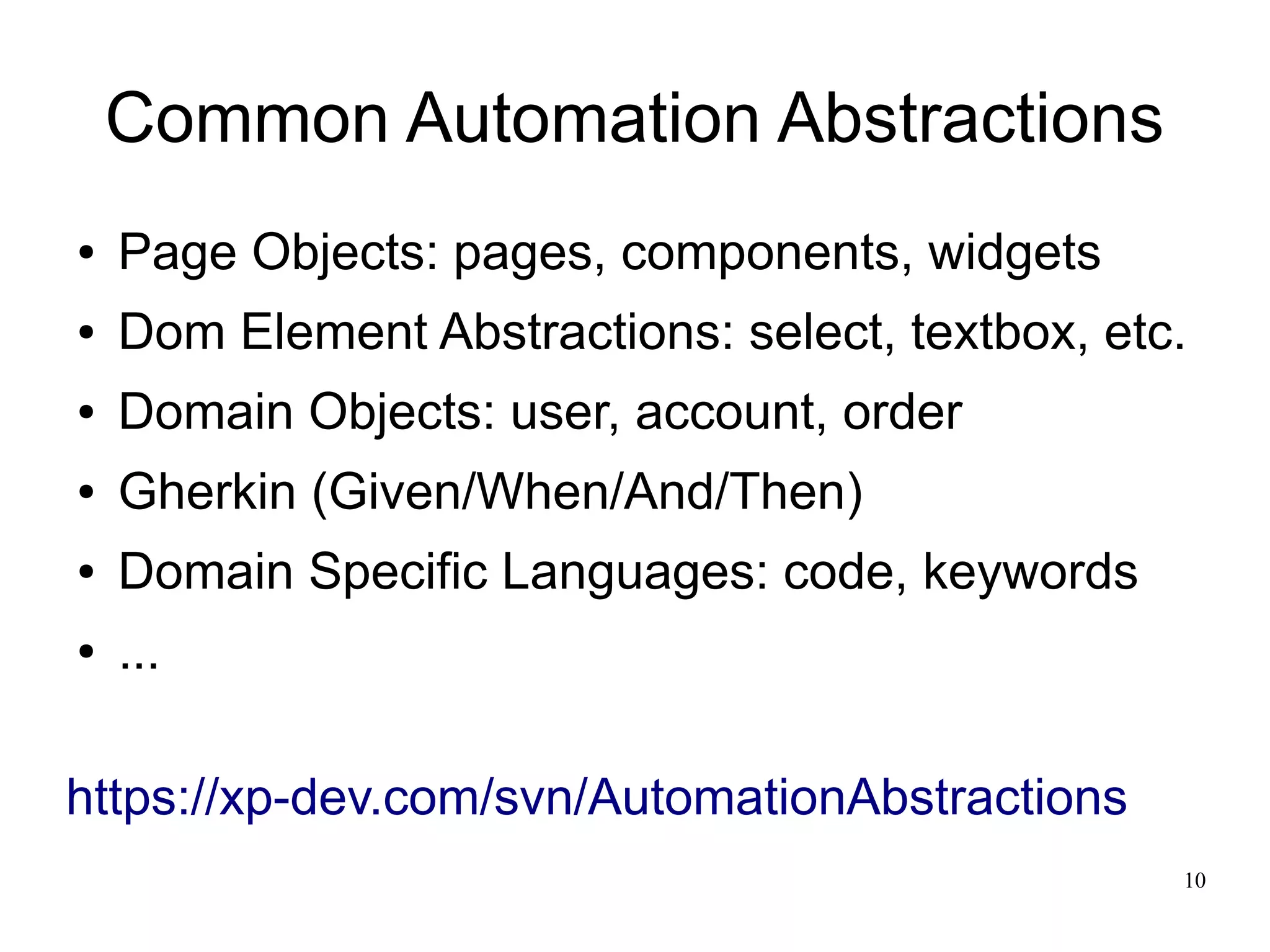 10 
Common Automation Abstractions 
● Page Objects: pages, components, widgets 
● Dom Element Abstractions: select, textbox, etc. 
● Domain Objects: user, account, order 
● Gherkin (Given/When/And/Then) 
● Domain Specific Languages: code, keywords 
● ... 
https://xp-dev.com/svn/AutomationAbstractions 
 