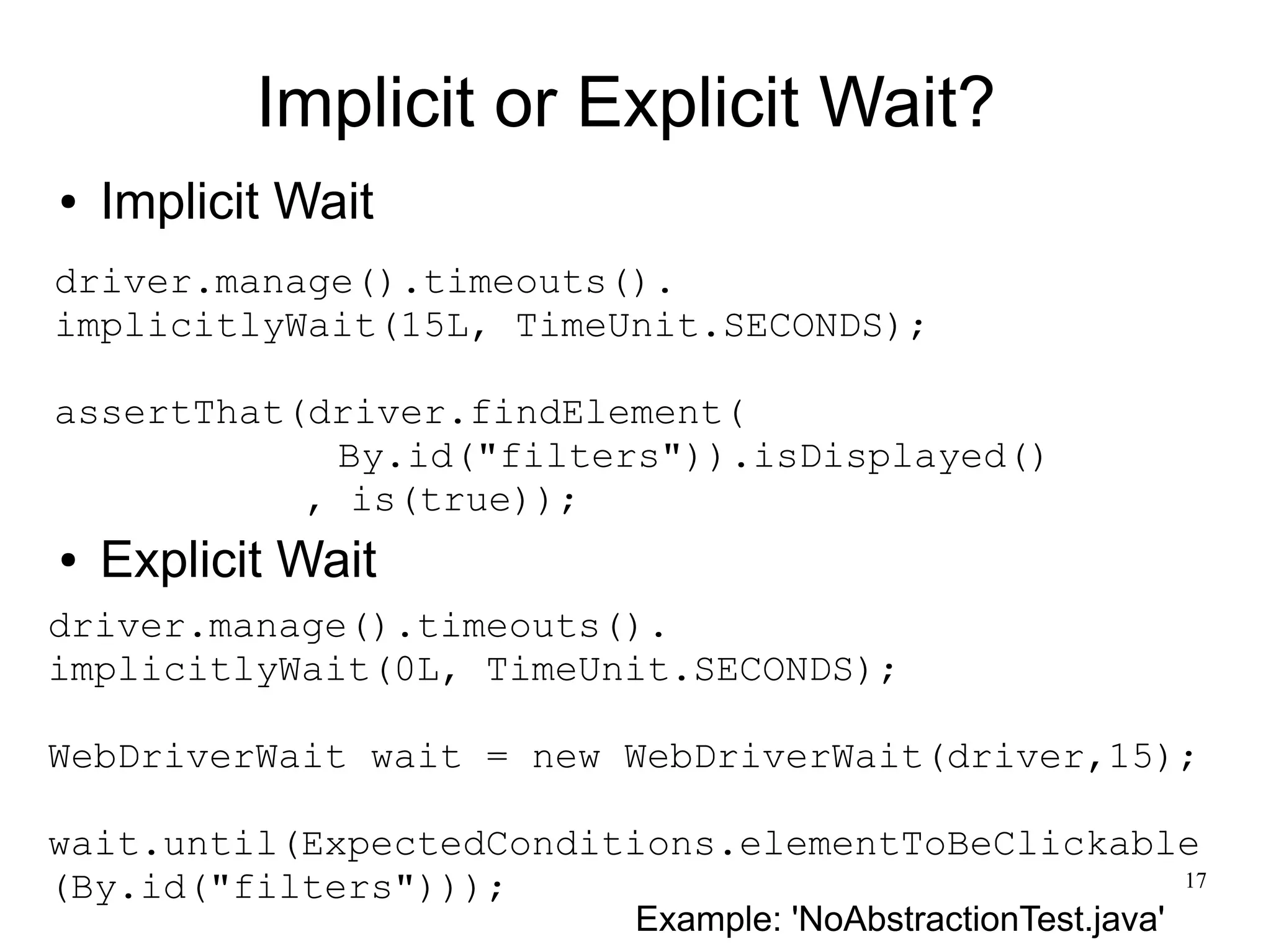 17 
Implicit or Explicit Wait? 
● Implicit Wait 
driver.manage().timeouts(). 
implicitlyWait(15L, TimeUnit.SECONDS); 
assertThat(driver.findElement( 
By.id("filters")).isDisplayed() 
, is(true)); 
● Explicit Wait 
driver.manage().timeouts(). 
implicitlyWait(0L, TimeUnit.SECONDS); 
WebDriverWait wait = new WebDriverWait(driver,15); 
wait.until(ExpectedConditions.elementToBeClickable 
(By.id("filters"))); 
Example: 'NoAbstractionTest.java' 
 