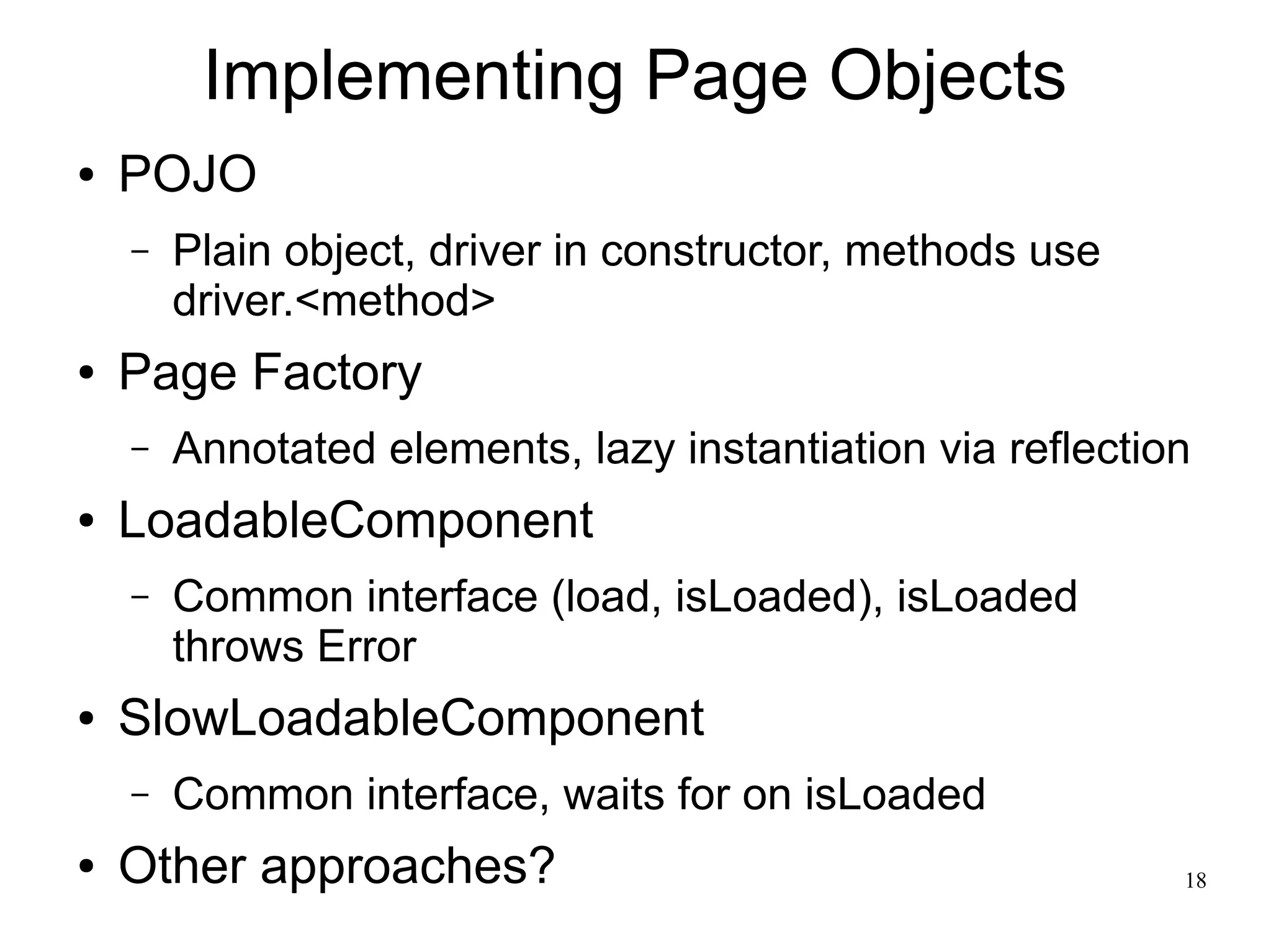 18 
Implementing Page Objects 
● POJO 
– Plain object, driver in constructor, methods use 
driver.<method> 
● Page Factory 
– Annotated elements, lazy instantiation via reflection 
● LoadableComponent 
– Common interface (load, isLoaded), isLoaded 
throws Error 
● SlowLoadableComponent 
– Common interface, waits for on isLoaded 
● Other approaches? 
 