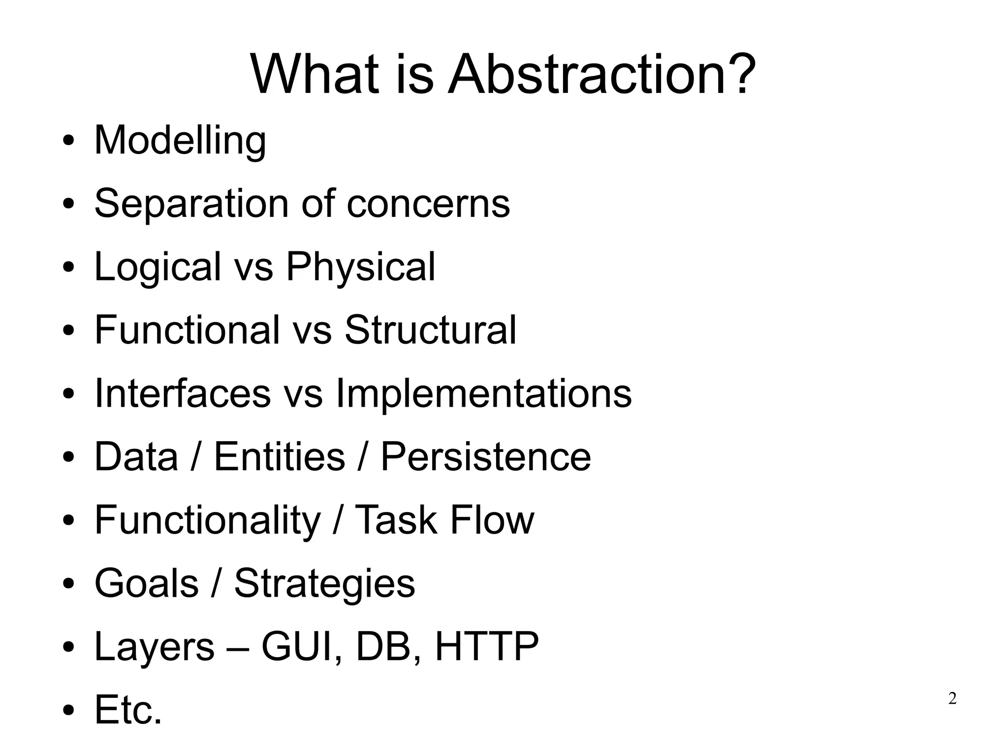 2 
What is Abstraction? 
● Modelling 
● Separation of concerns 
● Logical vs Physical 
● Functional vs Structural 
● Interfaces vs Implementations 
● Data / Entities / Persistence 
● Functionality / Task Flow 
● Goals / Strategies 
● Layers – GUI, DB, HTTP 
● Etc. 
 