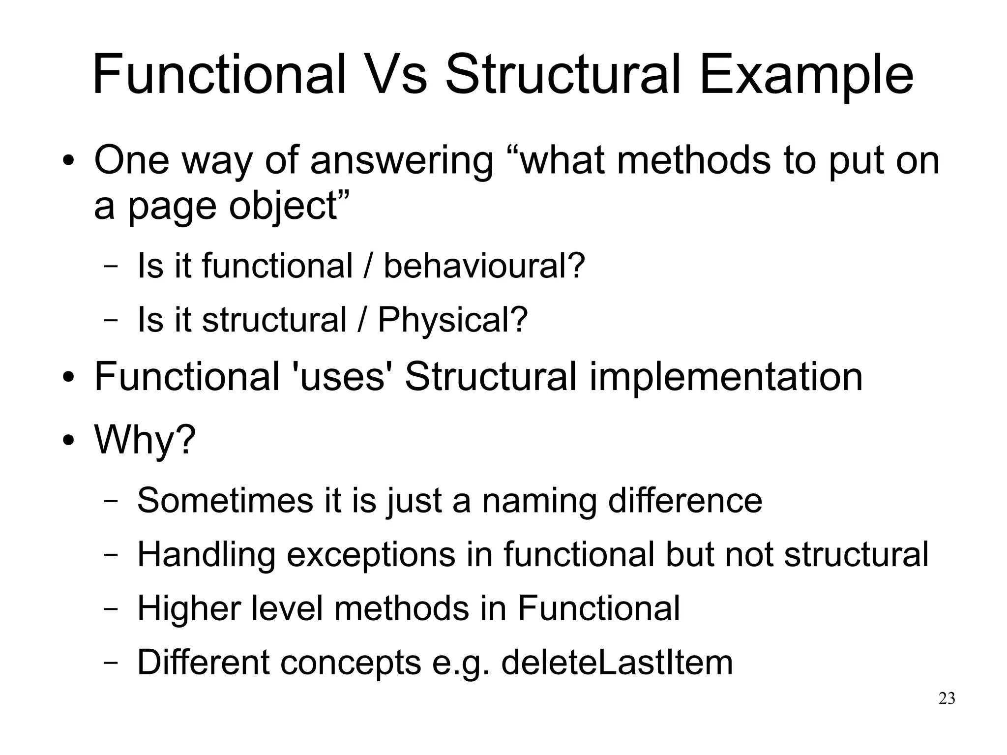 23 
Functional Vs Structural Example 
● One way of answering “what methods to put on 
a page object” 
– Is it functional / behavioural? 
– Is it structural / Physical? 
● Functional 'uses' Structural implementation 
● Why? 
– Sometimes it is just a naming difference 
– Handling exceptions in functional but not structural 
– Higher level methods in Functional 
– Different concepts e.g. deleteLastItem 
 