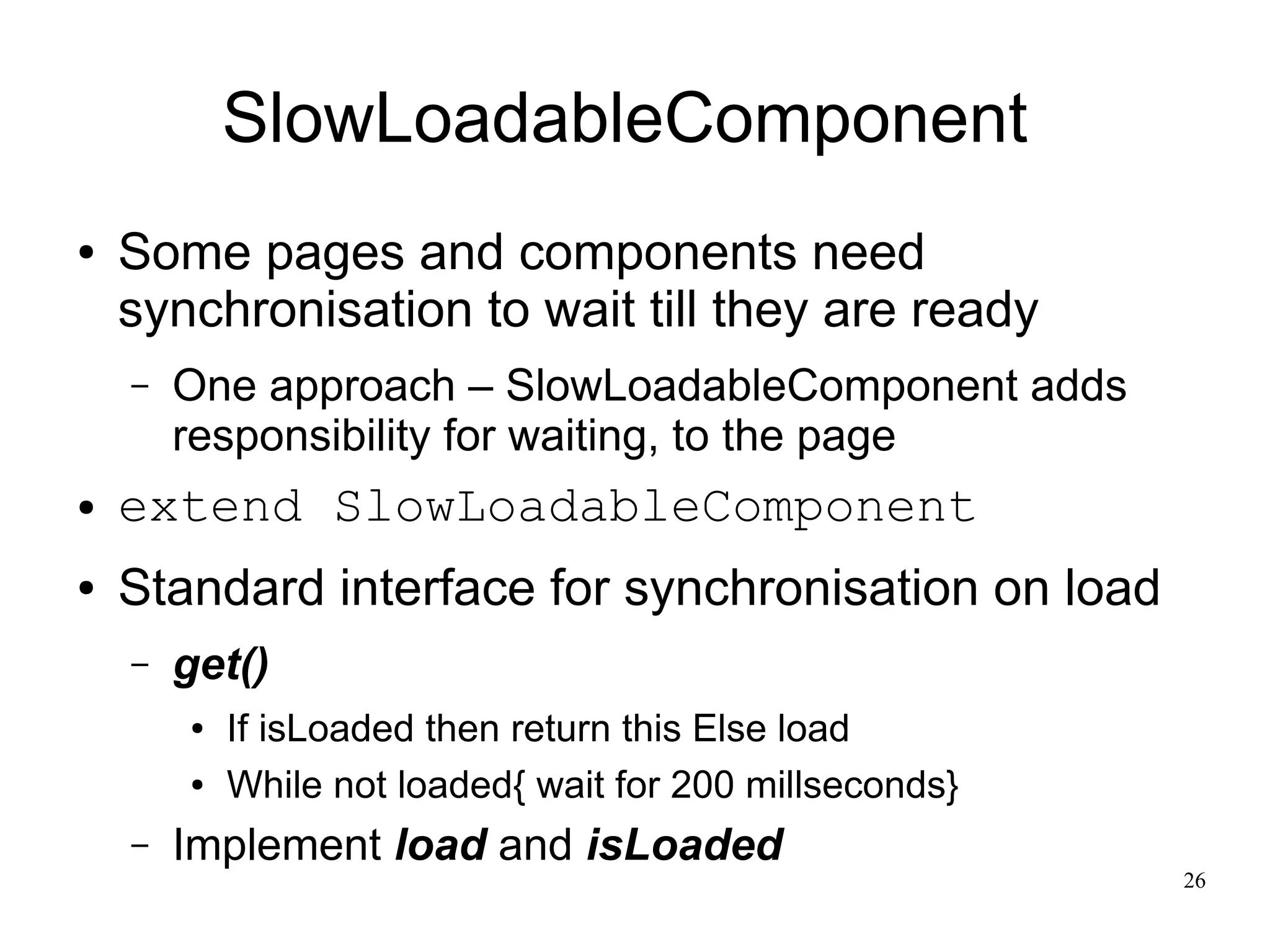 26 
SlowLoadableComponent 
● Some pages and components need 
synchronisation to wait till they are ready 
– One approach – SlowLoadableComponent adds 
responsibility for waiting, to the page 
● extend SlowLoadableComponent 
● Standard interface for synchronisation on load 
– get() 
● If isLoaded then return this Else load 
● While not loaded{ wait for 200 millseconds} 
– Implement load and isLoaded 
 
