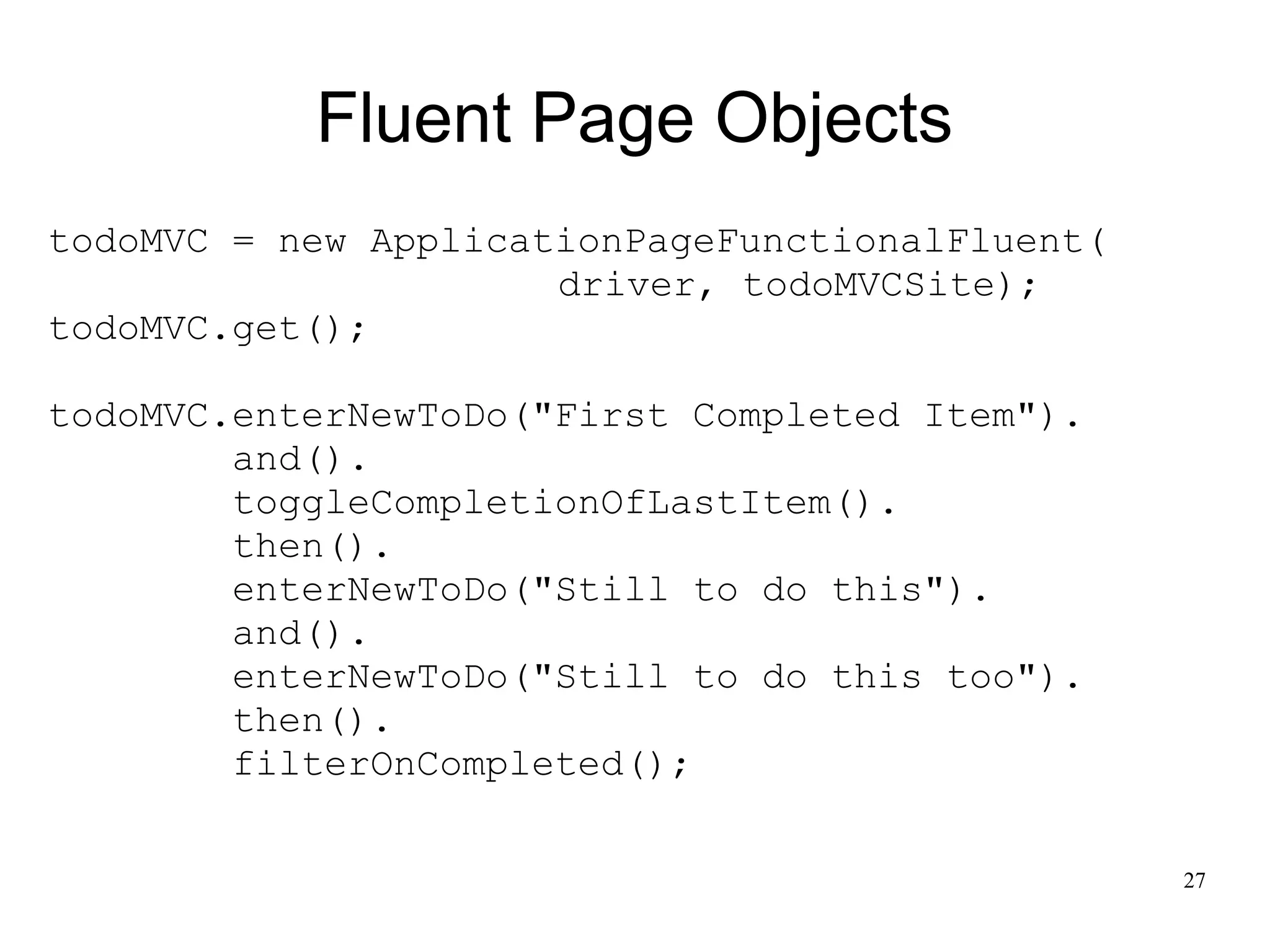 27 
Fluent Page Objects 
todoMVC = new ApplicationPageFunctionalFluent( 
driver, todoMVCSite); 
todoMVC.get(); 
todoMVC.enterNewToDo("First Completed Item"). 
and(). 
toggleCompletionOfLastItem(). 
then(). 
enterNewToDo("Still to do this"). 
and(). 
enterNewToDo("Still to do this too"). 
then(). 
filterOnCompleted(); 
 