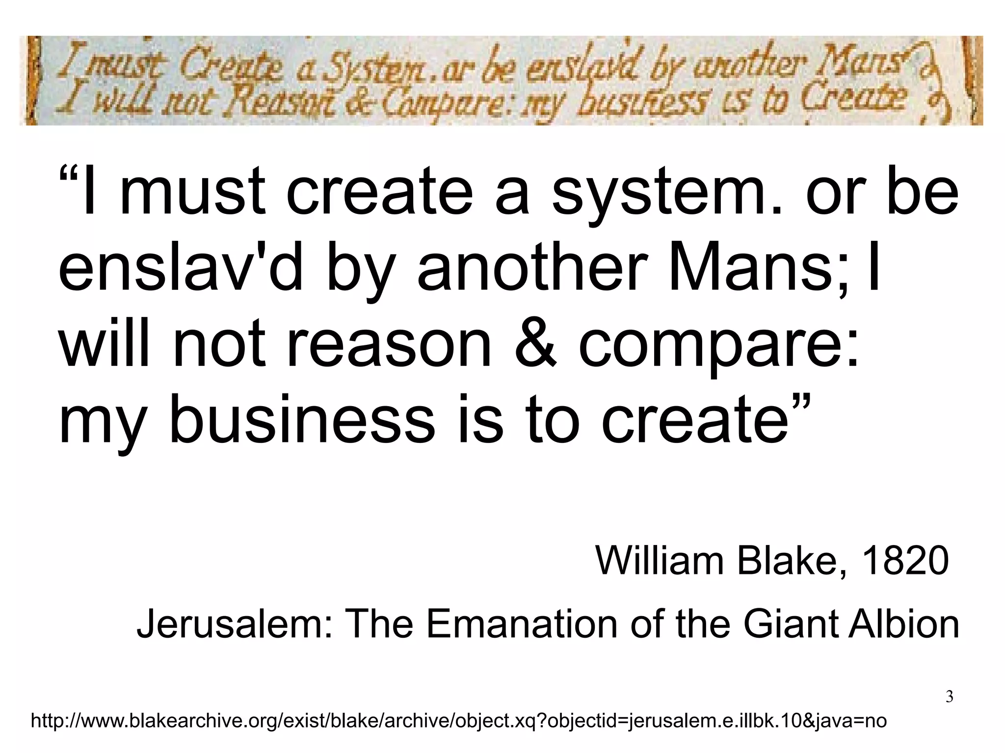 “I must create a system. or be 
enslav'd by another Mans; I 
will not reason & compare: 
my business is to create” 
William Blake, 1820 
Jerusalem: The Emanation of the Giant Albion 
3 
http://www.blakearchive.org/exist/blake/archive/object.xq?objectid=jerusalem.e.illbk.10&java=no 
 