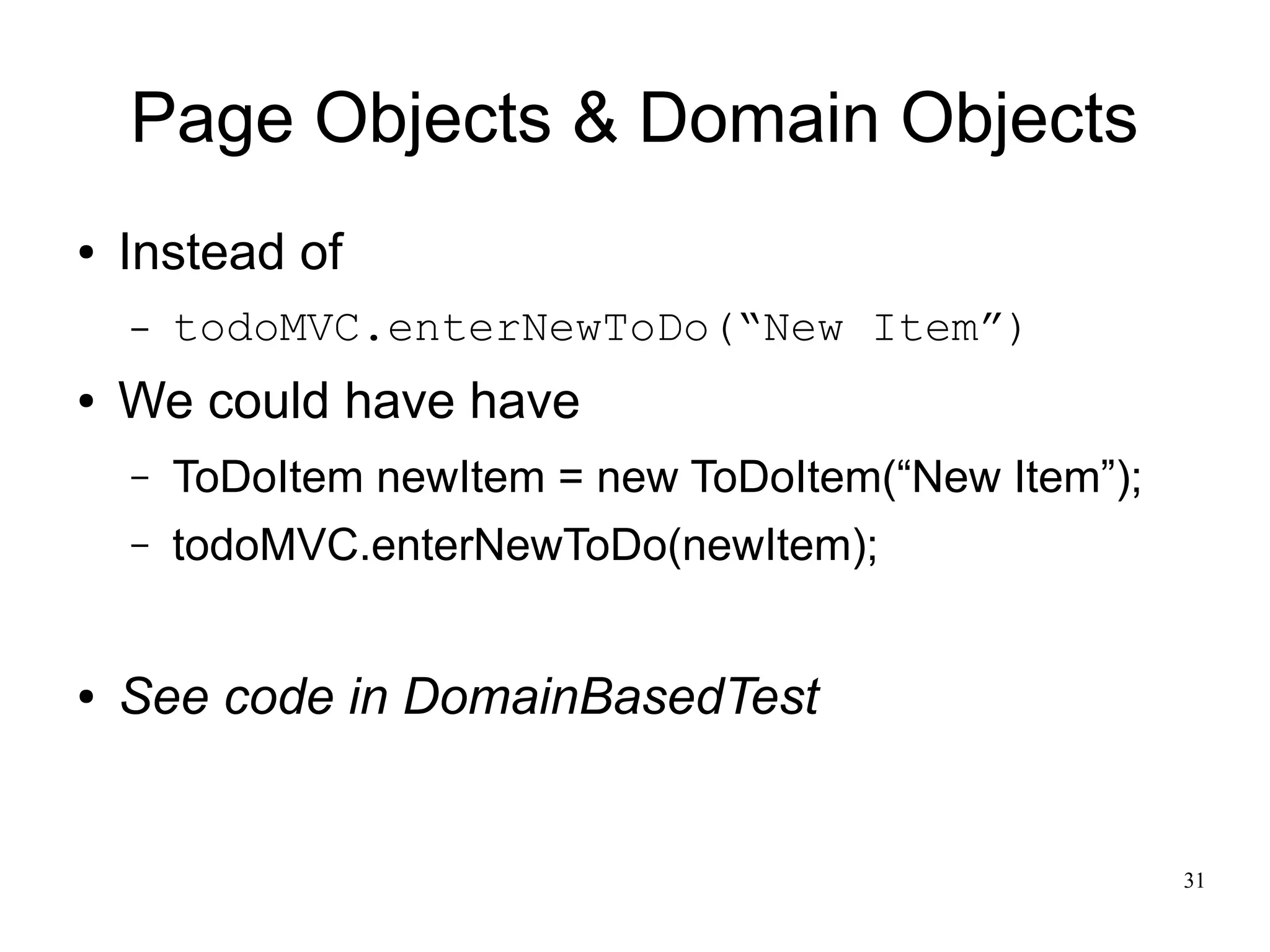 31 
Page Objects & Domain Objects 
● Instead of 
– todoMVC.enterNewToDo(“New Item”) 
● We could have have 
– ToDoItem newItem = new ToDoItem(“New Item”); 
– todoMVC.enterNewToDo(newItem); 
● See code in DomainBasedTest 
 