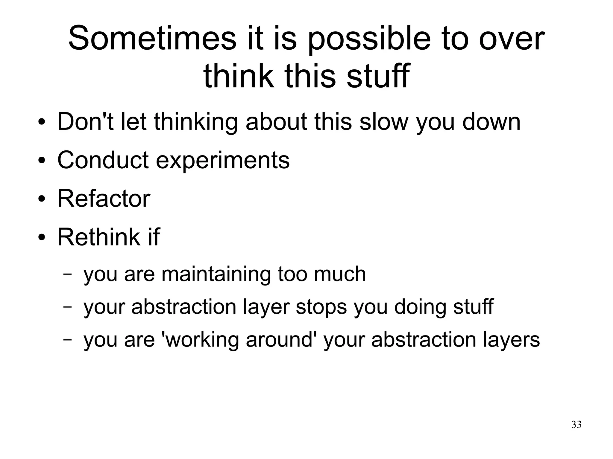33 
Sometimes it is possible to over 
think this stuff 
● Don't let thinking about this slow you down 
● Conduct experiments 
● Refactor 
● Rethink if 
– you are maintaining too much 
– your abstraction layer stops you doing stuff 
– you are 'working around' your abstraction layers 
 