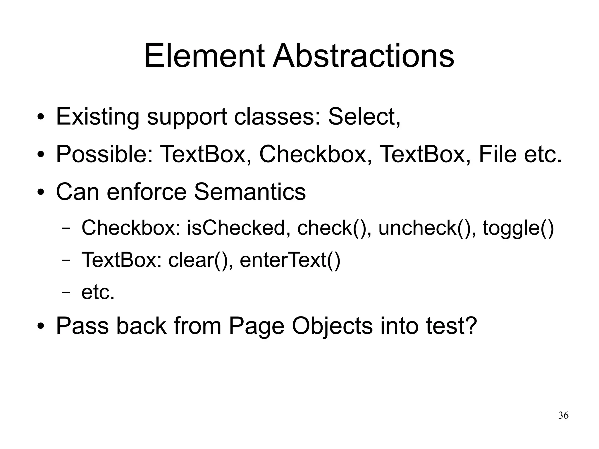 36 
Element Abstractions 
● Existing support classes: Select, 
● Possible: TextBox, Checkbox, TextBox, File etc. 
● Can enforce Semantics 
– Checkbox: isChecked, check(), uncheck(), toggle() 
– TextBox: clear(), enterText() 
– etc. 
● Pass back from Page Objects into test? 
 