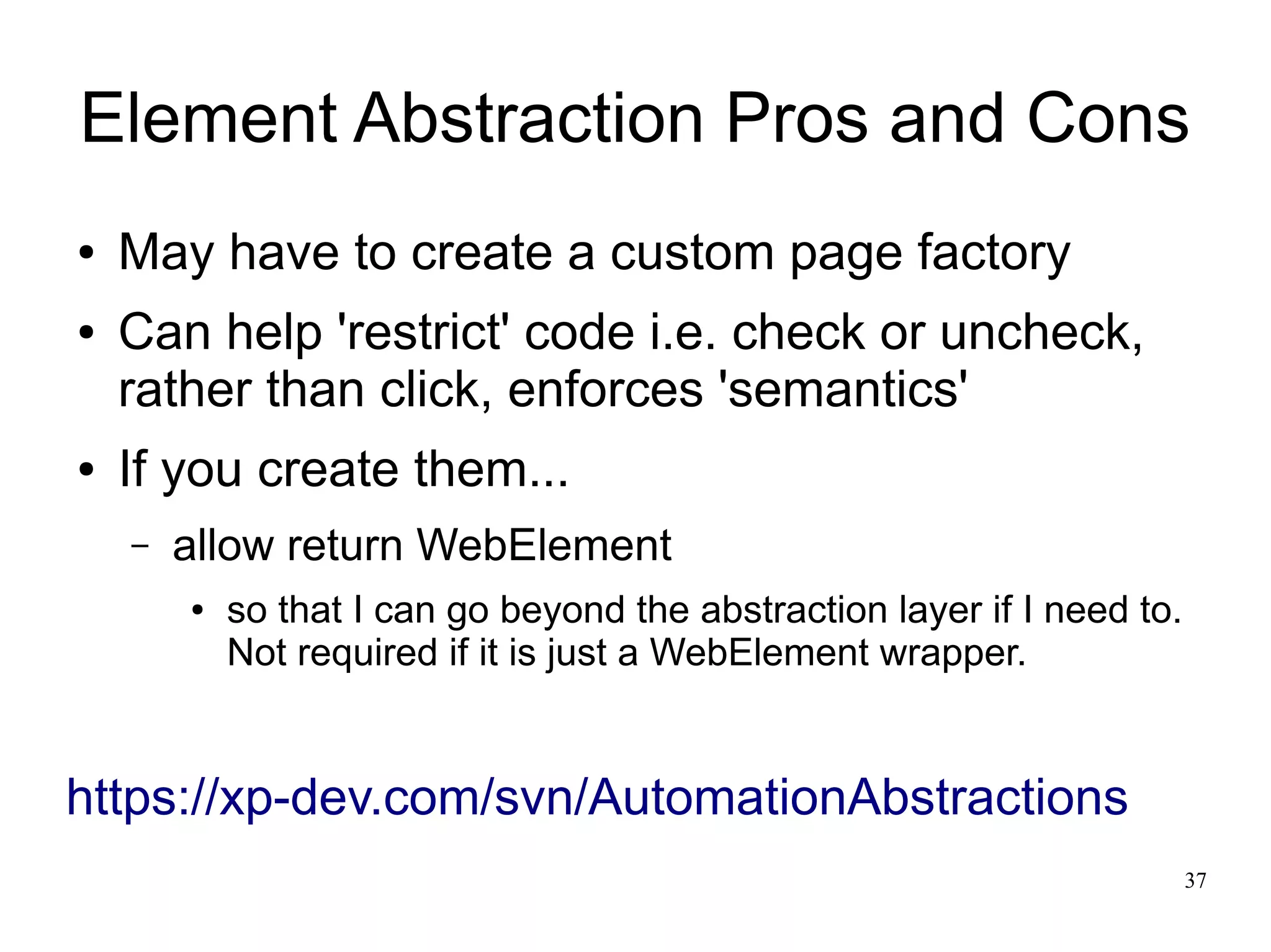 Element Abstraction Pros and Cons 
37 
● May have to create a custom page factory 
● Can help 'restrict' code i.e. check or uncheck, 
rather than click, enforces 'semantics' 
● If you create them... 
– allow return WebElement 
● so that I can go beyond the abstraction layer if I need to. 
Not required if it is just a WebElement wrapper. 
https://xp-dev.com/svn/AutomationAbstractions 
 