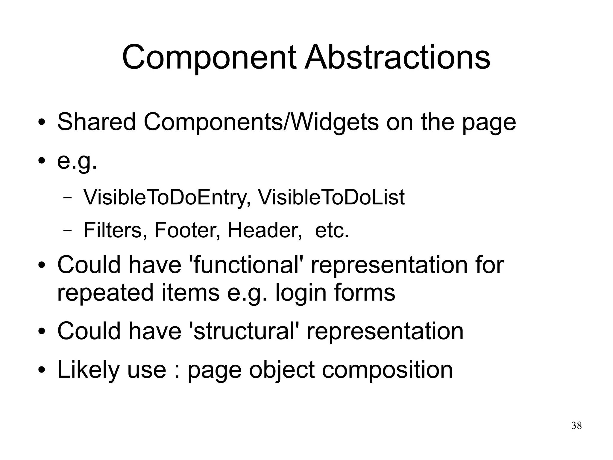 38 
Component Abstractions 
● Shared Components/Widgets on the page 
● e.g. 
– VisibleToDoEntry, VisibleToDoList 
– Filters, Footer, Header, etc. 
● Could have 'functional' representation for 
repeated items e.g. login forms 
● Could have 'structural' representation 
● Likely use : page object composition 
 