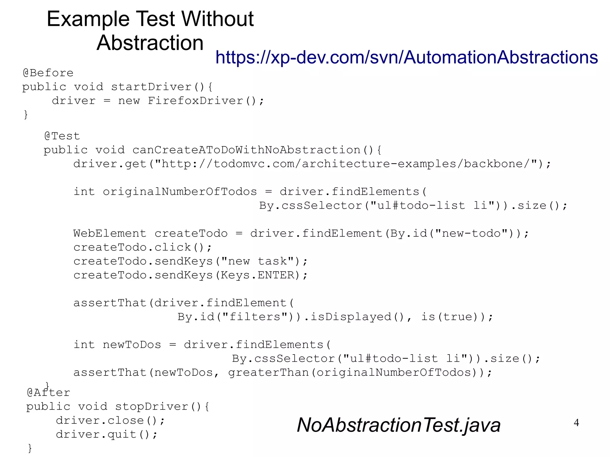https://xp-dev.com/svn/AutomationAbstractions 
4 
Example Test Without 
Abstraction 
@Before 
public void startDriver(){ 
@Test 
public void canCreateAToDoWithNoAbstraction(){ 
driver.get("http://todomvc.com/architecture-examples/backbone/"); 
int originalNumberOfTodos = driver.findElements( 
By.cssSelector("ul#todo-list li")).size(); 
WebElement createTodo = driver.findElement(By.id("new-todo")); 
createTodo.click(); 
createTodo.sendKeys("new task"); 
createTodo.sendKeys(Keys.ENTER); 
assertThat(driver.findElement( 
By.id("filters")).isDisplayed(), is(true)); 
int newToDos = driver.findElements( 
By.cssSelector("ul#todo-list li")).size(); 
assertThat(newToDos, greaterThan(originalNumberOfTodos)); 
} 
driver = new FirefoxDriver(); 
} 
@After 
public void stopDriver(){ 
driver.close(); 
driver.quit(); 
} 
NoAbstractionTest.java 
 